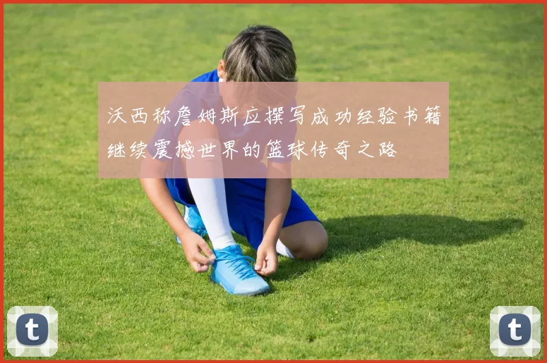 沃西称詹姆斯应撰写成功经验书籍继续震撼世界的篮球传奇之路