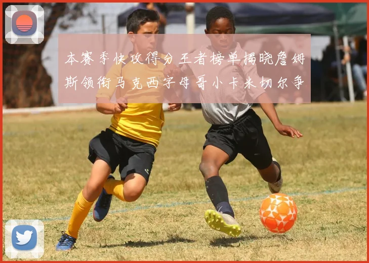 本赛季快攻得分王者榜单揭晓詹姆斯领衔马克西字母哥小卡米切尔争辉