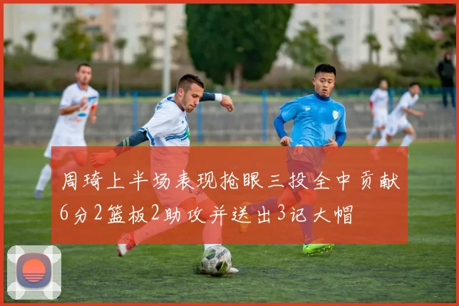 周琦上半场表现抢眼三投全中贡献6分2篮板2助攻并送出3记大帽