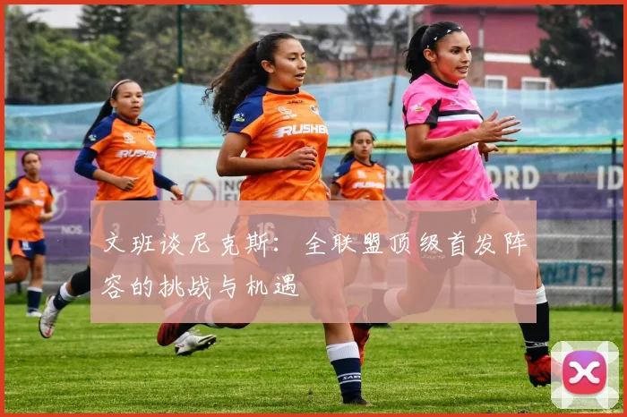 文班谈尼克斯：全联盟顶级首发阵容的挑战与机遇