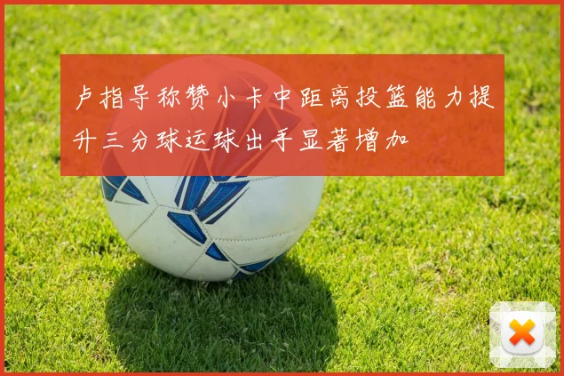 卢指导称赞小卡中距离投篮能力提升三分球运球出手显著增加