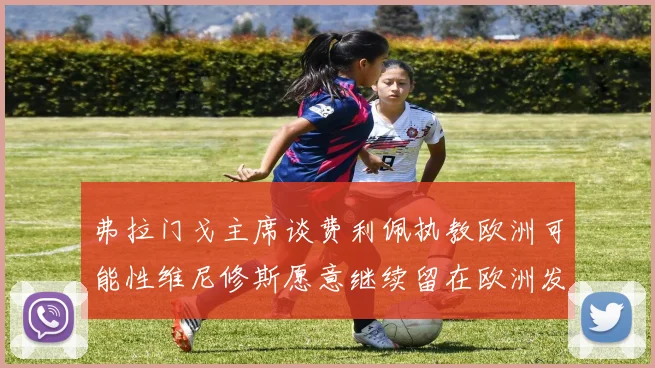 弗拉门戈主席谈费利佩执教欧洲可能性维尼修斯愿意继续留在欧洲发展