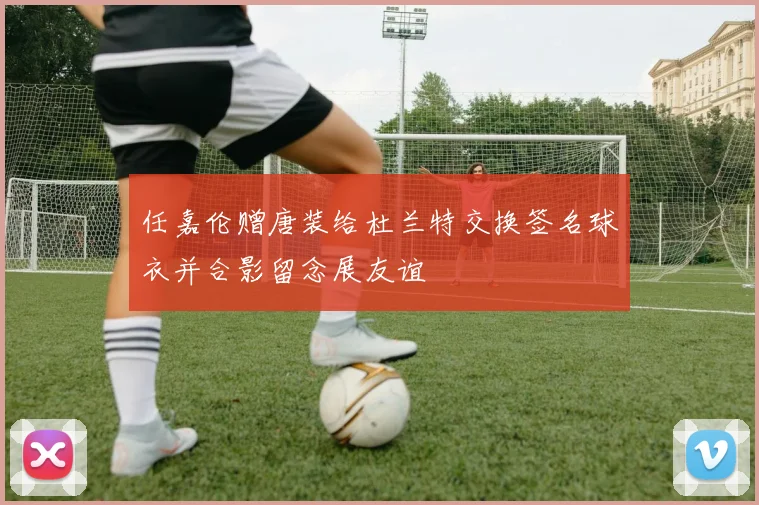 任嘉伦赠唐装给杜兰特交换签名球衣并合影留念展友谊