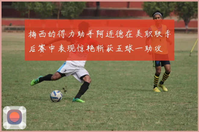 梅西的得力助手阿连德在美职联季后赛中表现惊艳斩获五球一助攻