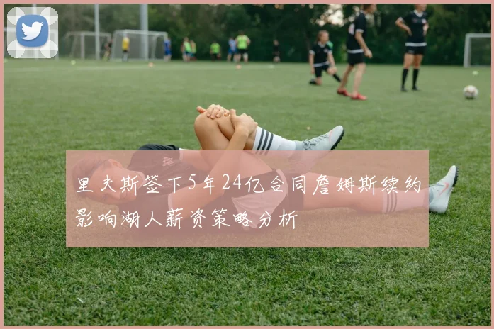 里夫斯签下5年24亿合同詹姆斯续约影响湖人薪资策略分析