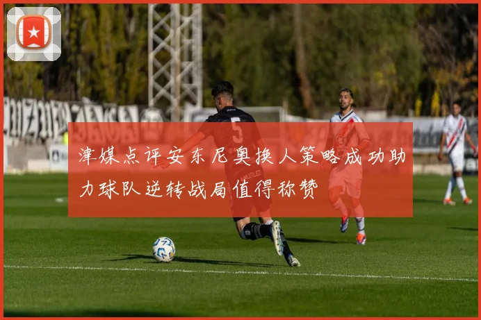 津媒点评安东尼奥换人策略成功助力球队逆转战局值得称赞