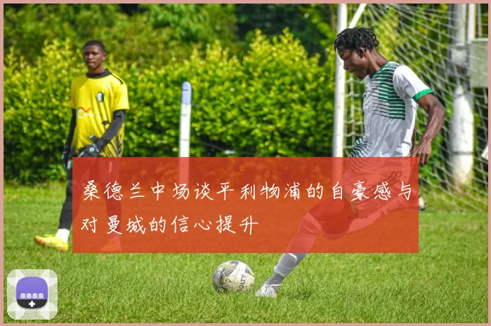 桑德兰中场谈平利物浦的自豪感与对曼城的信心提升