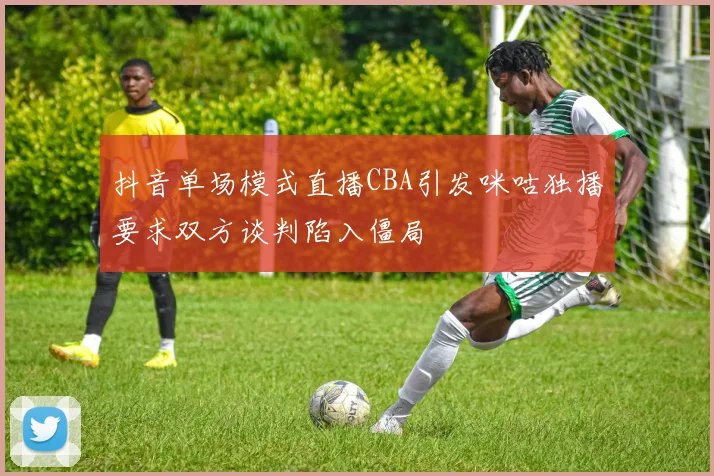 抖音单场模式直播CBA引发咪咕独播要求双方谈判陷入僵局
