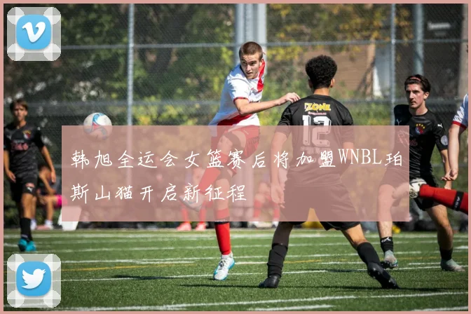 韩旭全运会女篮赛后将加盟WNBL珀斯山猫开启新征程