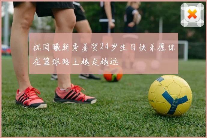 祝同曦新秀姜贺24岁生日快乐愿你在篮球路上越走越远