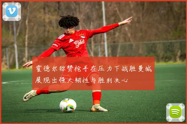 霍德尔称赞枪手在压力下战胜曼城展现出强大韧性与胜利决心