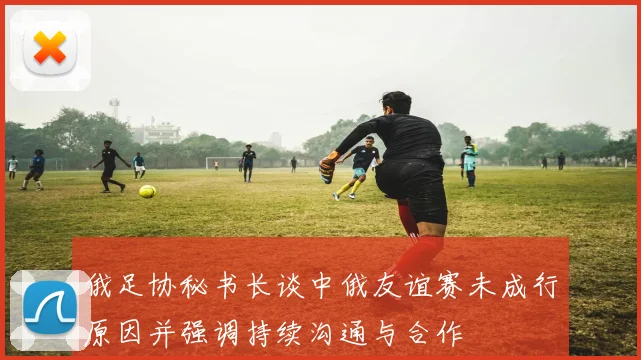 俄足协秘书长谈中俄友谊赛未成行原因并强调持续沟通与合作