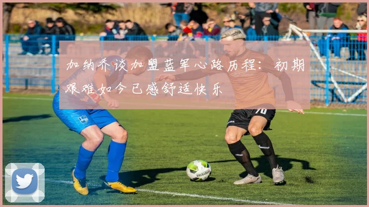 加纳乔谈加盟蓝军心路历程：初期艰难如今已感舒适快乐