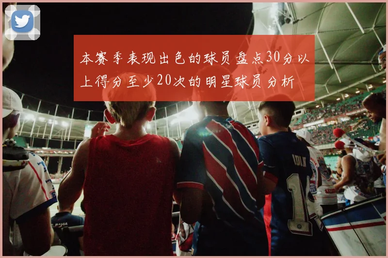 本赛季表现出色的球员盘点30分以上得分至少20次的明星球员分析