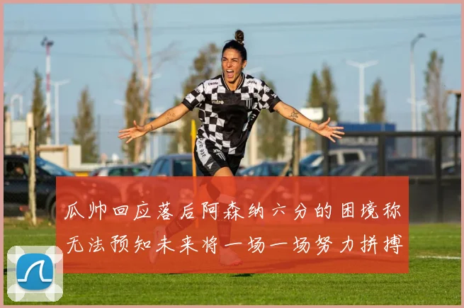 瓜帅回应落后阿森纳六分的困境称无法预知未来将一场一场努力拼搏