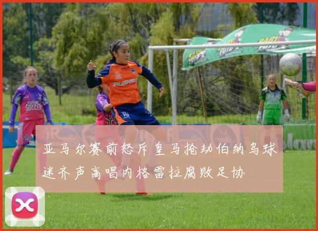 亚马尔赛前怒斥皇马抢劫伯纳乌球迷齐声高唱内格雷拉腐败足协