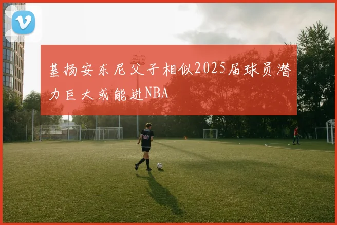 基扬安东尼父子相似2025届球员潜力巨大或能进NBA
