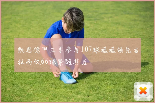 凯恩德甲三季参与107球遥遥领先吉拉西仅66球紧随其后