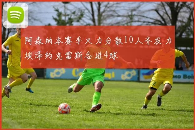 阿森纳本赛季火力分散10人齐发力埃泽约克雷斯各进4球