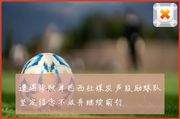 遭遇惨败库巴西社媒发声鼓励球队坚定信念不放弃继续前行