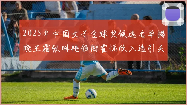 2025年中国女子金球奖候选名单揭晓王霜张琳艳领衔霍悦欣入选引关注