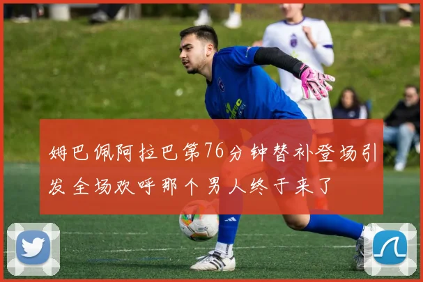 姆巴佩阿拉巴第76分钟替补登场引发全场欢呼那个男人终于来了