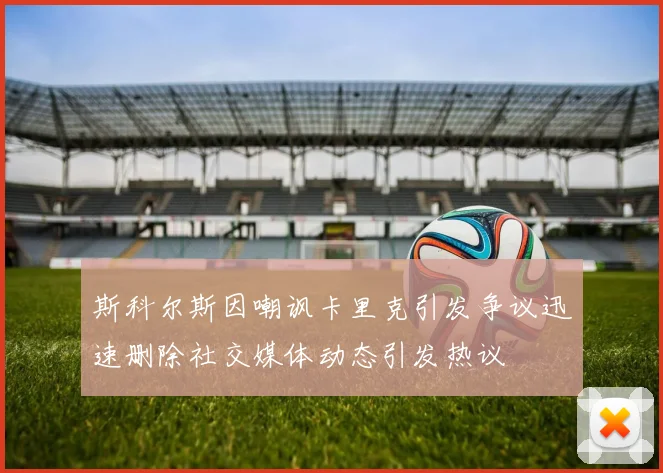 斯科尔斯因嘲讽卡里克引发争议迅速删除社交媒体动态引发热议