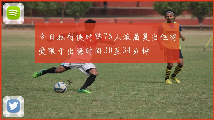 今日独行侠对阵76人浓眉复出但将受限于出场时间30至34分钟