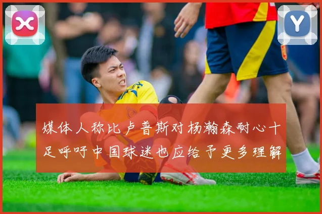 媒体人称比卢普斯对杨瀚森耐心十足呼吁中国球迷也应给予更多理解与支持