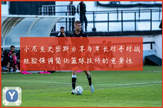 小尼克史密斯分享与年长对手对战经验强调简化篮球技巧的重要性