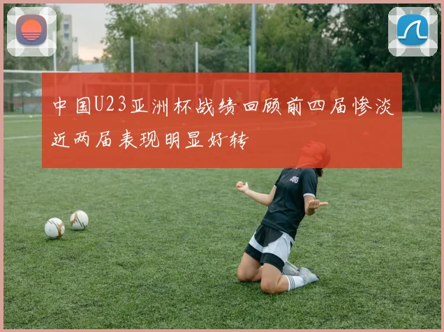 中国U23亚洲杯战绩回顾前四届惨淡近两届表现明显好转