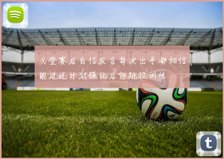 戈登赛后自信发言每次出手都相信能进还计划强化后仰跳投训练