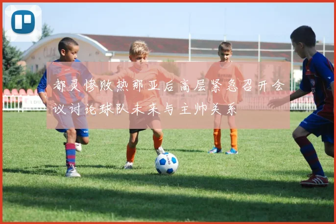 都灵惨败热那亚后高层紧急召开会议讨论球队未来与主帅关系