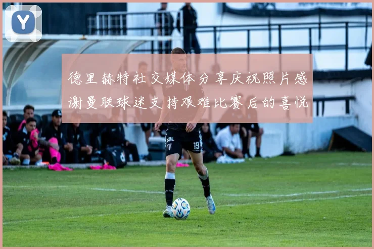 德里赫特社交媒体分享庆祝照片感谢曼联球迷支持艰难比赛后的喜悦