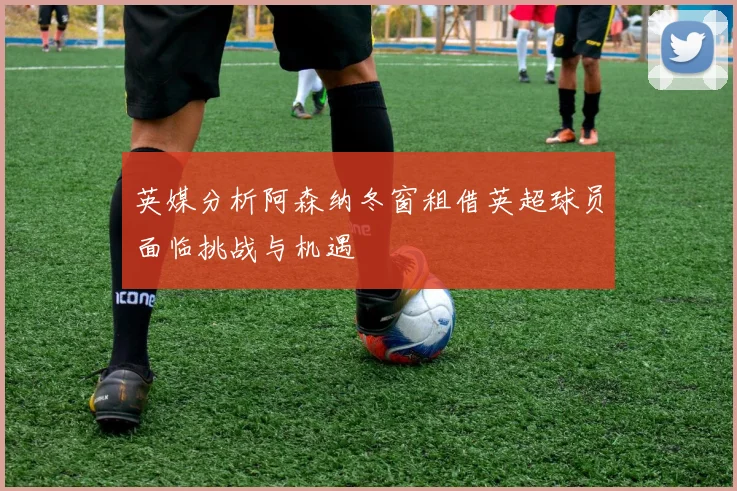 英媒分析阿森纳冬窗租借英超球员面临挑战与机遇