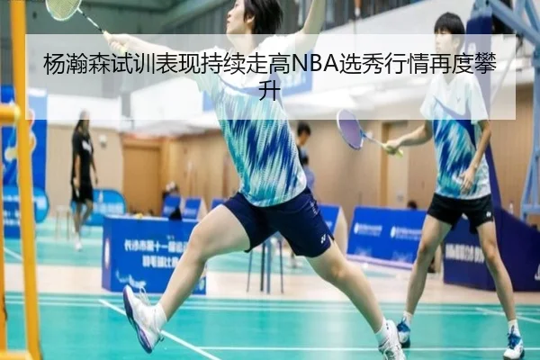 杨瀚森试训表现持续走高NBA选秀行情再度攀升